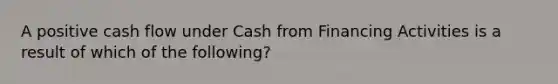 A positive cash flow under Cash from Financing Activities is a result of which of the following?