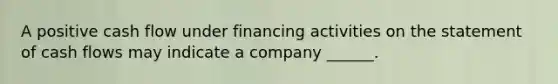 A positive cash flow under financing activities on the statement of cash flows may indicate a company ______.