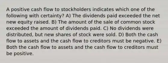 A positive cash flow to stockholders indicates which one of the following with certainty? A) The dividends paid exceeded the net new equity raised. B) The amount of the sale of common stock exceeded the amount of dividends paid. C) No dividends were distributed, but new shares of stock were sold. D) Both the cash flow to assets and the cash flow to creditors must be negative. E) Both the cash flow to assets and the cash flow to creditors must be positive.