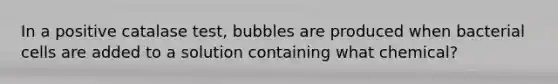 In a positive catalase test, bubbles are produced when bacterial cells are added to a solution containing what chemical?