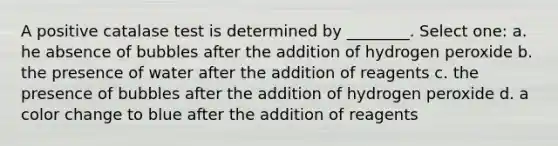 A positive catalase test is determined by ________. Select one: a. he absence of bubbles after the addition of hydrogen peroxide b. the presence of water after the addition of reagents c. the presence of bubbles after the addition of hydrogen peroxide d. a color change to blue after the addition of reagents