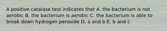 A positive catalase test indicates that A. the bacterium is not aerobic B. the bacterium is aerobic C. the bacterium is able to break down hydrogen peroxide D. a and b E. b and c