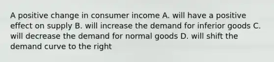 A positive change in consumer income A. will have a positive effect on supply B. will increase the demand for inferior goods C. will decrease the demand for normal goods D. will shift the demand curve to the right