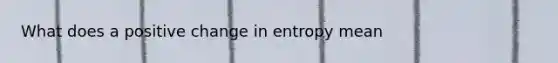 What does a positive change in entropy mean