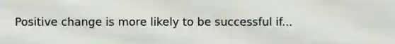 Positive change is more likely to be successful if...
