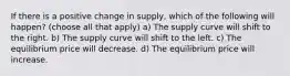 If there is a positive change in supply, which of the following will happen? (choose all that apply) a) The supply curve will shift to the right. b) The supply curve will shift to the left. c) The equilibrium price will decrease. d) The equilibrium price will increase.