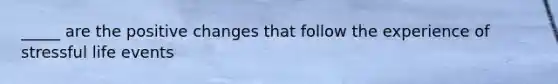 _____ are the positive changes that follow the experience of stressful life events