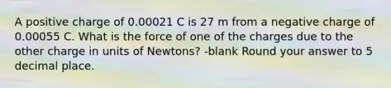 A positive charge of 0.00021 C is 27 m from a negative charge of 0.00055 C. What is the force of one of the charges due to the other charge in units of Newtons? -blank Round your answer to 5 decimal place.