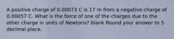 A positive charge of 0.00073 C is 17 m from a negative charge of 0.00057 C. What is the force of one of the charges due to the other charge in units of Newtons? blank Round your answer to 5 decimal place.