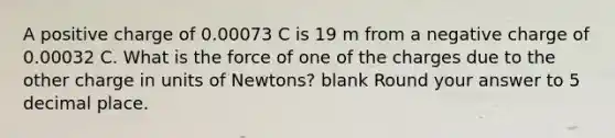 A positive charge of 0.00073 C is 19 m from a negative charge of 0.00032 C. What is the force of one of the charges due to the other charge in units of Newtons? blank Round your answer to 5 decimal place.