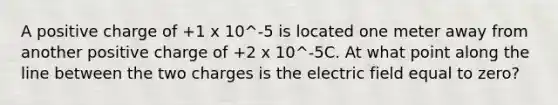 A positive charge of +1 x 10^-5 is located one meter away from another positive charge of +2 x 10^-5C. At what point along the line between the two charges is the electric field equal to zero?