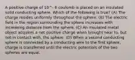 A positive charge of 10^- 6 coulomb is placed on an insulated solid conducting sphere. Which of the following is true? (A) The charge resides uniformly throughout the sphere. (B) The electric field in the region surrounding the sphere increases with increasing distance from the sphere. (C) An insulated metal object acquires a net positive charge when brought near to, but not in contact with, the sphere. (D) When a second conducting sphere is connected by a conducting wire to the first sphere, charge is transferred until the electric potentials of the two spheres are equal.