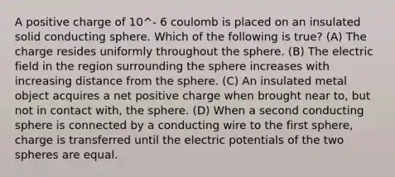 A positive charge of 10^- 6 coulomb is placed on an insulated solid conducting sphere. Which of the following is true? (A) The charge resides uniformly throughout the sphere. (B) The electric field in the region surrounding the sphere increases with increasing distance from the sphere. (C) An insulated metal object acquires a net positive charge when brought near to, but not in contact with, the sphere. (D) When a second conducting sphere is connected by a conducting wire to the first sphere, charge is transferred until the electric potentials of the two spheres are equal.