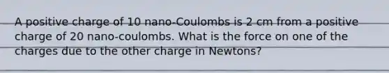 A positive charge of 10 nano-Coulombs is 2 cm from a positive charge of 20 nano-coulombs. What is the force on one of the charges due to the other charge in Newtons?