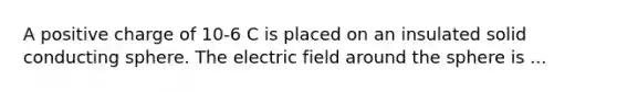 A positive charge of 10-6 C is placed on an insulated solid conducting sphere. The electric field around the sphere is ...