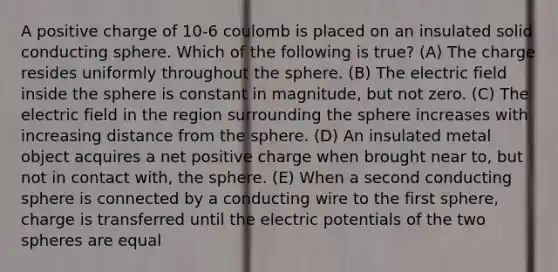 A positive charge of 10-6 coulomb is placed on an insulated solid conducting sphere. Which of the following is true? (A) The charge resides uniformly throughout the sphere. (B) The electric field inside the sphere is constant in magnitude, but not zero. (C) The electric field in the region surrounding the sphere increases with increasing distance from the sphere. (D) An insulated metal object acquires a net positive charge when brought near to, but not in contact with, the sphere. (E) When a second conducting sphere is connected by a conducting wire to the first sphere, charge is transferred until the electric potentials of the two spheres are equal