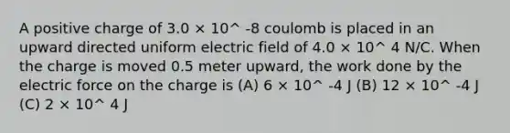 A positive charge of 3.0 × 10^ -8 coulomb is placed in an upward directed uniform electric field of 4.0 × 10^ 4 N/C. When the charge is moved 0.5 meter upward, the work done by the electric force on the charge is (A) 6 × 10^ -4 J (B) 12 × 10^ -4 J (C) 2 × 10^ 4 J