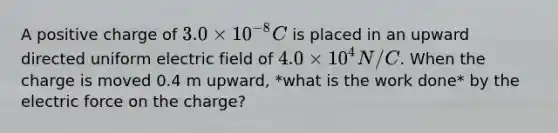 A positive charge of 3.0 times 10^-8 C is placed in an upward directed uniform electric field of 4.0 times 10^4 N/C. When the charge is moved 0.4 m upward, *what is the work done* by the electric force on the charge?