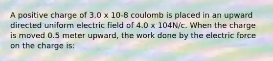 A positive charge of 3.0 x 10-8 coulomb is placed in an upward directed uniform electric field of 4.0 x 104N/c. When the charge is moved 0.5 meter upward, the work done by the electric force on the charge is: