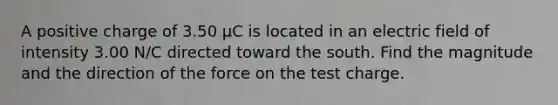 A positive charge of 3.50 µC is located in an electric field of intensity 3.00 N/C directed toward the south. Find the magnitude and the direction of the force on the test charge.