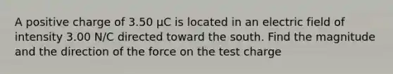 A positive charge of 3.50 µC is located in an electric field of intensity 3.00 N/C directed toward the south. Find the magnitude and the direction of the force on the test charge