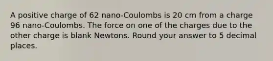 A positive charge of 62 nano-Coulombs is 20 cm from a charge 96 nano-Coulombs. The force on one of the charges due to the other charge is blank Newtons. Round your answer to 5 decimal places.