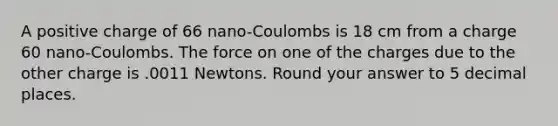 A positive charge of 66 nano-Coulombs is 18 cm from a charge 60 nano-Coulombs. The force on one of the charges due to the other charge is .0011 Newtons. Round your answer to 5 decimal places.