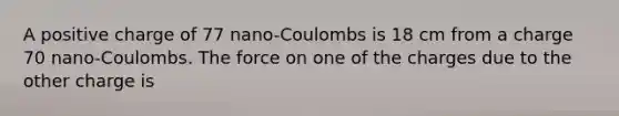 A positive charge of 77 nano-Coulombs is 18 cm from a charge 70 nano-Coulombs. The force on one of the charges due to the other charge is