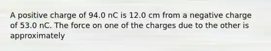 A positive charge of 94.0 nC is 12.0 cm from a negative charge of 53.0 nC. The force on one of the charges due to the other is approximately