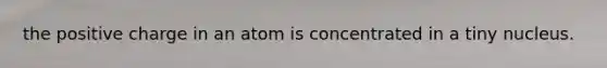 the positive charge in an atom is concentrated in a tiny nucleus.