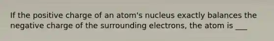 If the positive charge of an atom's nucleus exactly balances the negative charge of the surrounding electrons, the atom is ___