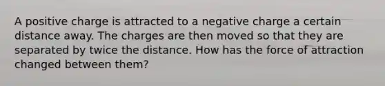 A positive charge is attracted to a negative charge a certain distance away. The charges are then moved so that they are separated by twice the distance. How has the force of attraction changed between them?