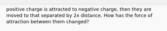 positive charge is attracted to negative charge, then they are moved to that separated by 2x distance. How has the force of attraction between them changed?