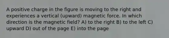 A positive charge in the figure is moving to the right and experiences a vertical (upward) magnetic force. In which direction is the magnetic field? A) to the right B) to the left C) upward D) out of the page E) into the page