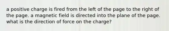 a positive charge is fired from the left of the page to the right of the page. a magnetic field is directed into the plane of the page. what is the direction of force on the charge?