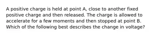 A positive charge is held at point A, close to another fixed positive charge and then released. The charge is allowed to accelerate for a few moments and then stopped at point B. Which of the following best describes the change in voltage?