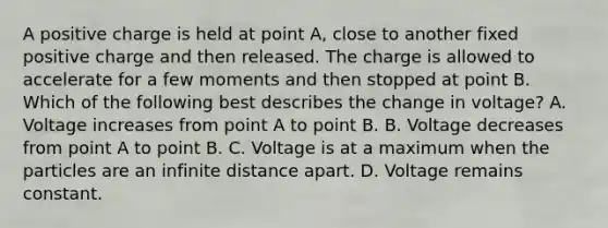 A positive charge is held at point A, close to another fixed positive charge and then released. The charge is allowed to accelerate for a few moments and then stopped at point B. Which of the following best describes the change in voltage? A. Voltage increases from point A to point B. B. Voltage decreases from point A to point B. C. Voltage is at a maximum when the particles are an infinite distance apart. D. Voltage remains constant.