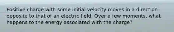 Positive charge with some initial velocity moves in a direction opposite to that of an electric field. Over a few moments, what happens to the energy associated with the charge?