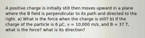 A positive charge is initially still then moves upward in a plane where the B field is perpendicular to its path and directed to the right. a) What is the force when the charge is still? b) If the charge of the particle is 6 µC, v = 10,000 m/s, and B = 37 T, what is the force? what is its direction?