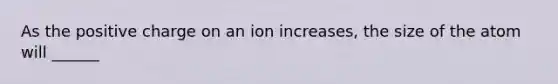 As the positive charge on an ion increases, the size of the atom will ______