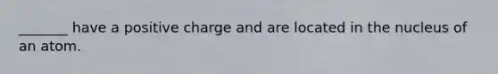 _______ have a positive charge and are located in the nucleus of an atom.