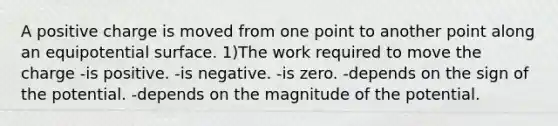 A positive charge is moved from one point to another point along an equipotential surface. 1)The work required to move the charge -is positive. -is negative. -is zero. -depends on the sign of the potential. -depends on the magnitude of the potential.