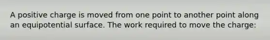 A positive charge is moved from one point to another point along an equipotential surface. The work required to move the charge: