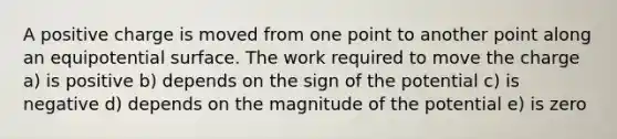 A positive charge is moved from one point to another point along an equipotential surface. The work required to move the charge a) is positive b) depends on the sign of the potential c) is negative d) depends on the magnitude of the potential e) is zero