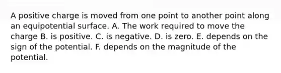 A positive charge is moved from one point to another point along an equipotential surface. A. The work required to move the charge B. is positive. C. is negative. D. is zero. E. depends on the sign of the potential. F. depends on the magnitude of the potential.