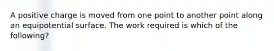 A positive charge is moved from one point to another point along an equipotential surface. The work required is which of the following?