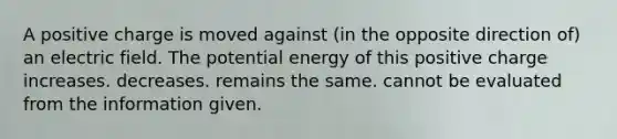 A positive charge is moved against (in the opposite direction of) an electric field. The potential energy of this positive charge increases. decreases. remains the same. cannot be evaluated from the information given.