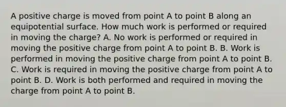 A positive charge is moved from point A to point B along an equipotential surface. How much work is performed or required in moving the charge? A. No work is performed or required in moving the positive charge from point A to point B. B. Work is performed in moving the positive charge from point A to point B. C. Work is required in moving the positive charge from point A to point B. D. Work is both performed and required in moving the charge from point A to point B.