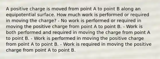 A positive charge is moved from point A to point B along an equipotential surface. How much work is performed or required in moving the charge? - No work is performed or required in moving the positive charge from point A to point B. - Work is both performed and required in moving the charge from point A to point B. - Work is performed in moving the positive charge from point A to point B. - Work is required in moving the positive charge from point A to point B.