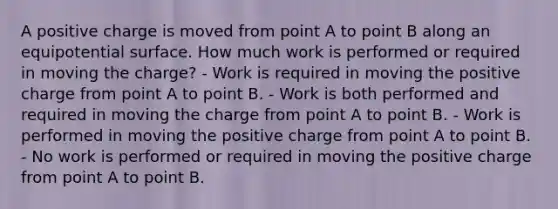 A positive charge is moved from point A to point B along an equipotential surface. How much work is performed or required in moving the charge? - Work is required in moving the positive charge from point A to point B. - Work is both performed and required in moving the charge from point A to point B. - Work is performed in moving the positive charge from point A to point B. - No work is performed or required in moving the positive charge from point A to point B.